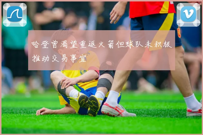 哈登曾渴望重返火箭但球队未积极推动交易事宜