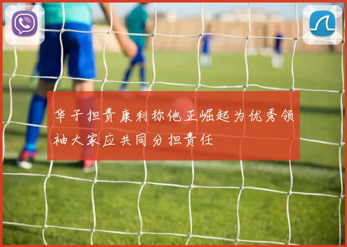华子担责康利称他正崛起为优秀领袖大家应共同分担责任