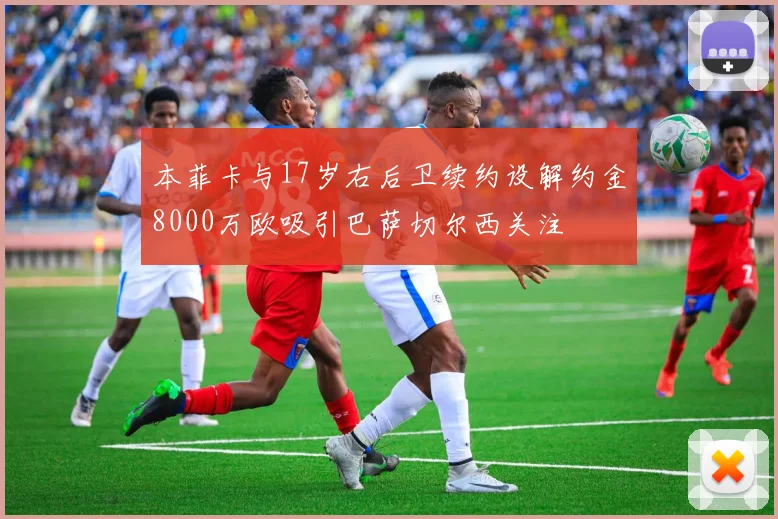 本菲卡与17岁右后卫续约设解约金8000万欧吸引巴萨切尔西关注