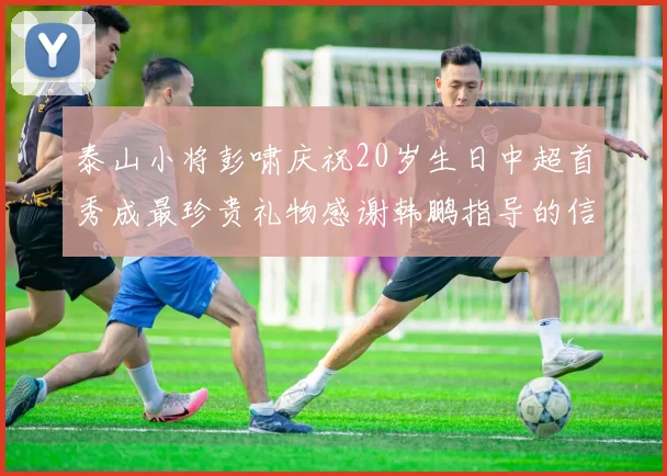 泰山小将彭啸庆祝20岁生日中超首秀成最珍贵礼物感谢韩鹏指导的信任与支持