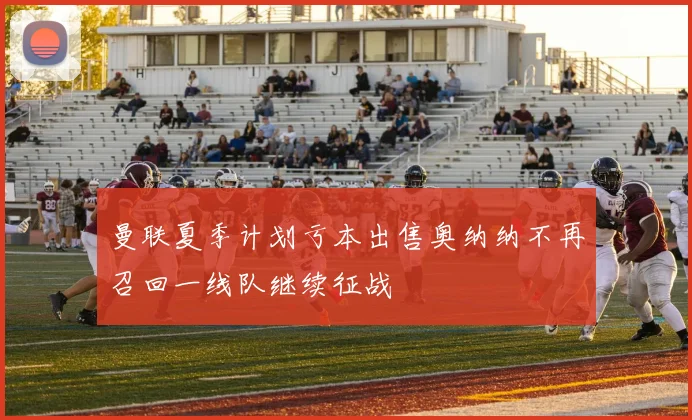 曼联夏季计划亏本出售奥纳纳不再召回一线队继续征战
