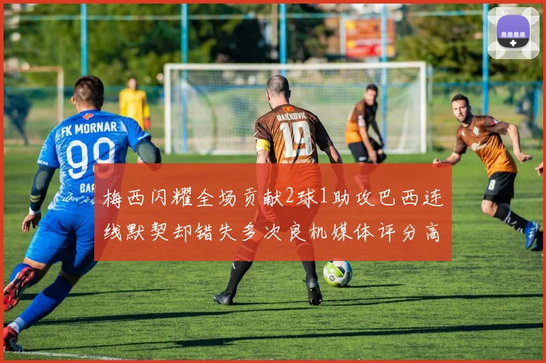 梅西闪耀全场贡献2球1助攻巴西连线默契却错失多次良机媒体评分高达96