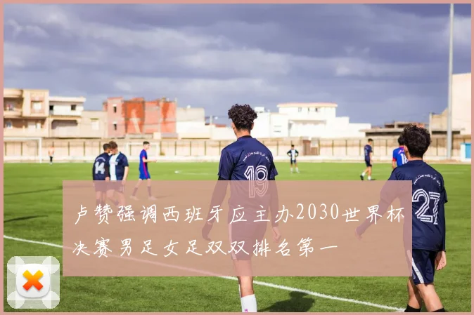 卢赞强调西班牙应主办2030世界杯决赛男足女足双双排名第一