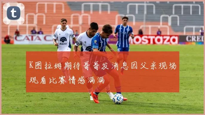 K图拉姆期待哥哥发消息因父亲现场观看比赛情感满满