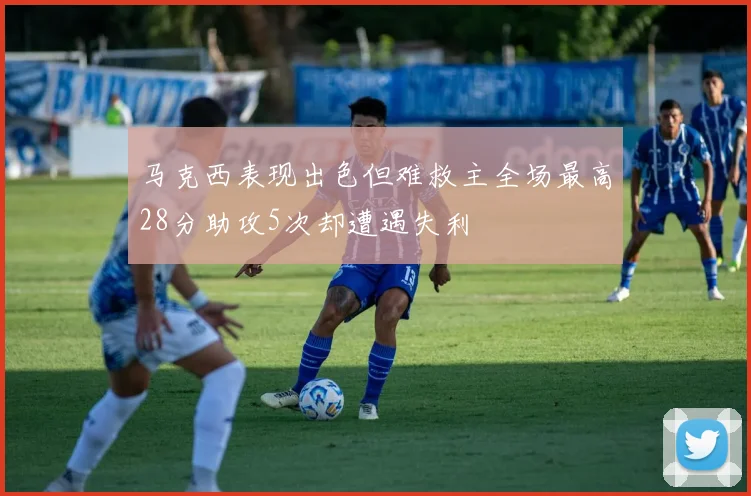 马克西表现出色但难救主全场最高28分助攻5次却遭遇失利