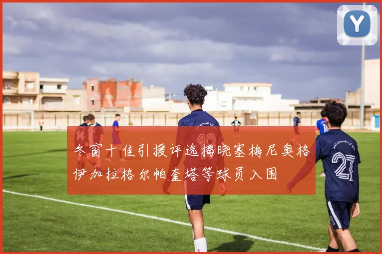 冬窗十佳引援评选揭晓塞梅尼奥格伊加拉格尔帕奎塔等球员入围