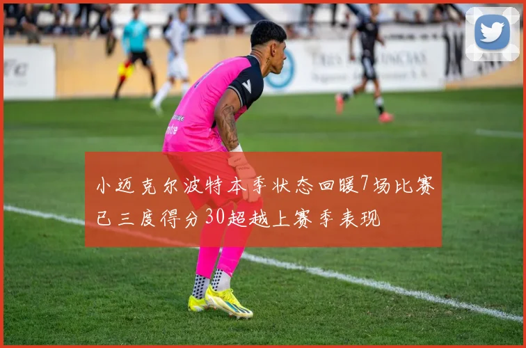 小迈克尔波特本季状态回暖7场比赛已三度得分30超越上赛季表现