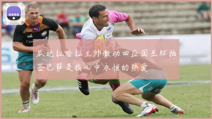 瓜达拉哈拉主帅激动回应国王杯抽签巴萨是我心中永恒的热爱