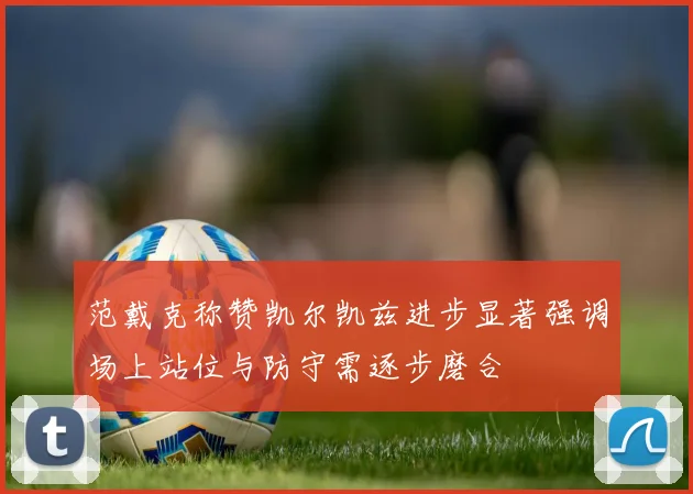 范戴克称赞凯尔凯兹进步显著强调场上站位与防守需逐步磨合