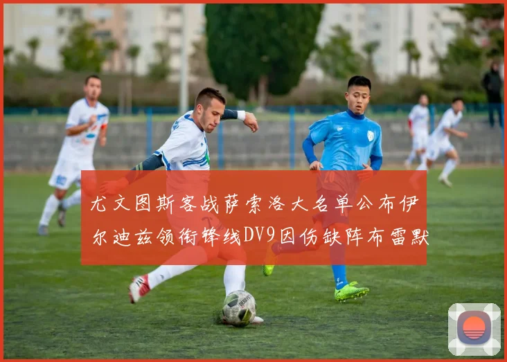 尤文图斯客战萨索洛大名单公布伊尔迪兹领衔锋线DV9因伤缺阵布雷默在列