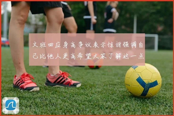 文班回应身高争议表示惊讶强调自己比他人更高希望大家了解这一点