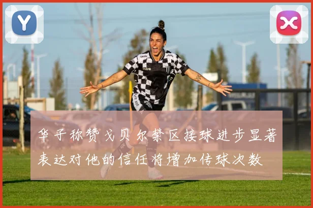 华子称赞戈贝尔禁区接球进步显著表达对他的信任将增加传球次数