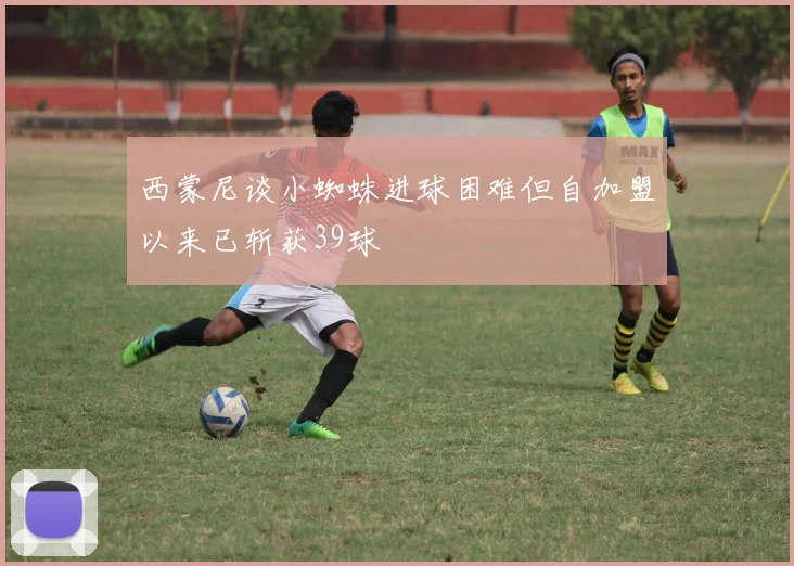 西蒙尼谈小蜘蛛进球困难但自加盟以来已斩获39球