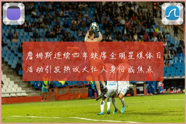 詹姆斯连续四年缺席全明星媒体日活动引发热议大忙人身份成焦点