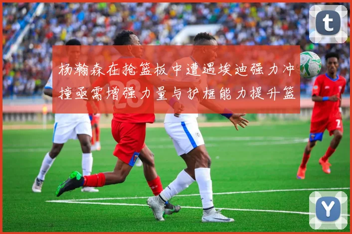 杨瀚森在抢篮板中遭遇埃迪强力冲撞亟需增强力量与护框能力提升篮板表现