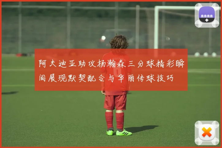 阿夫迪亚助攻杨瀚森三分球精彩瞬间展现默契配合与华丽传球技巧