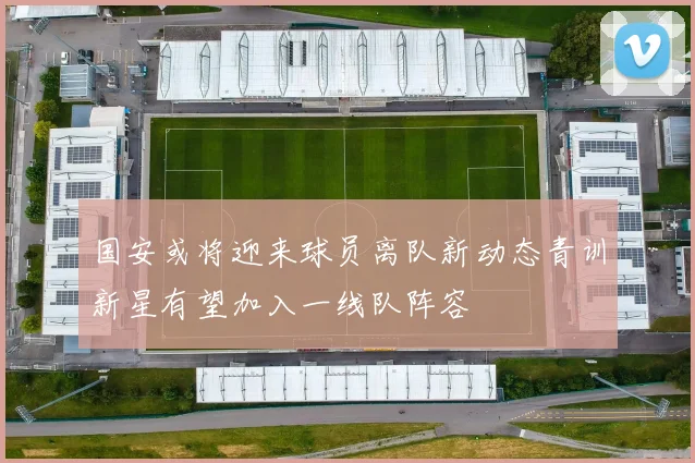 国安或将迎来球员离队新动态青训新星有望加入一线队阵容