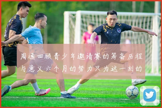 周通回顾青少年邀请赛的筹备历程与意义六个月的努力只为这一刻的精彩