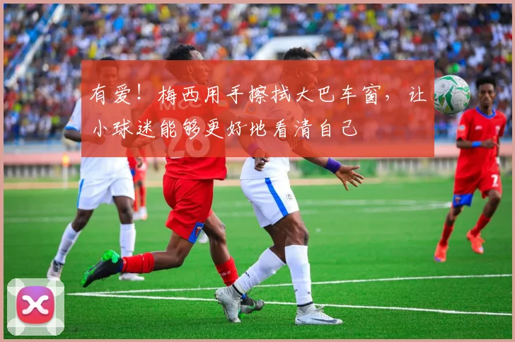 有爱！梅西用手擦拭大巴车窗，让小球迷能够更好地看清自己