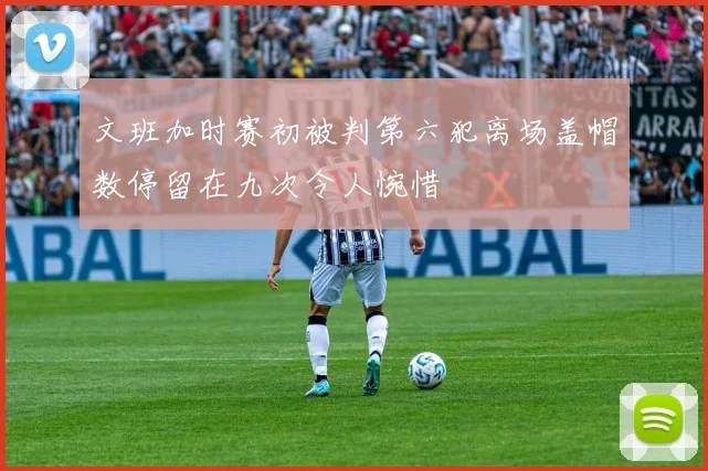 文班加时赛初被判第六犯离场盖帽数停留在九次令人惋惜
