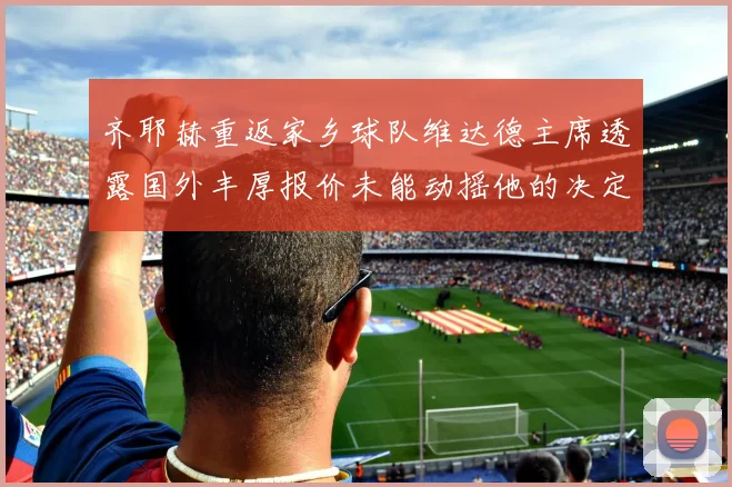齐耶赫重返家乡球队维达德主席透露国外丰厚报价未能动摇他的决定