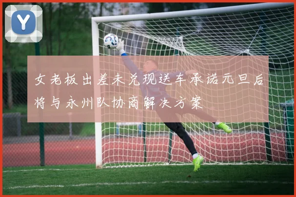 女老板出差未兑现送车承诺元旦后将与永州队协商解决方案