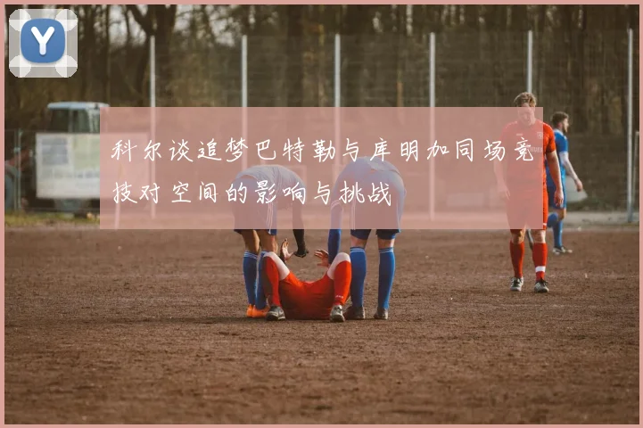 科尔谈追梦巴特勒与库明加同场竞技对空间的影响与挑战