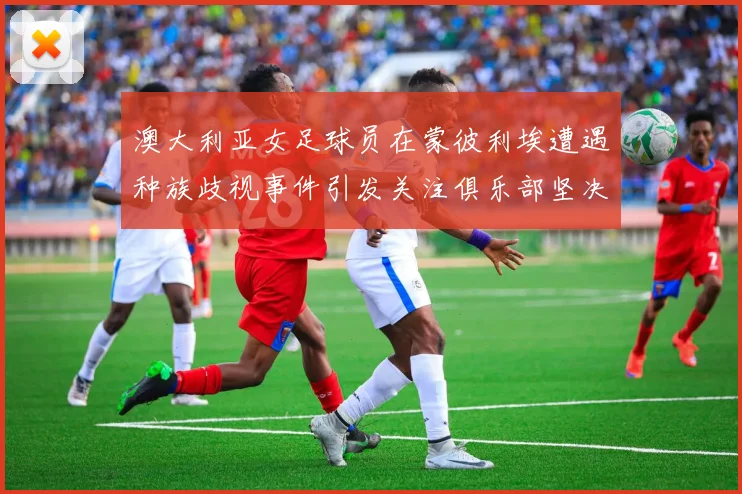 澳大利亚女足球员在蒙彼利埃遭遇种族歧视事件引发关注俱乐部坚决否认