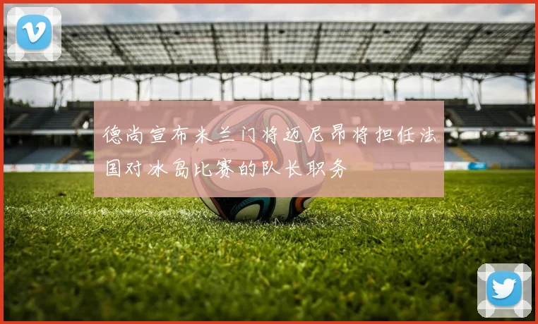 德尚宣布米兰门将迈尼昂将担任法国对冰岛比赛的队长职务