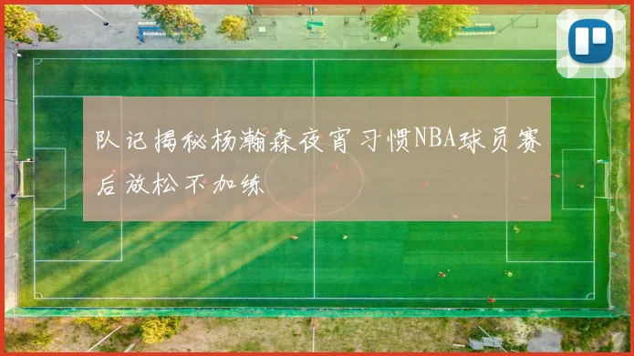 队记揭秘杨瀚森夜宵习惯NBA球员赛后放松不加练