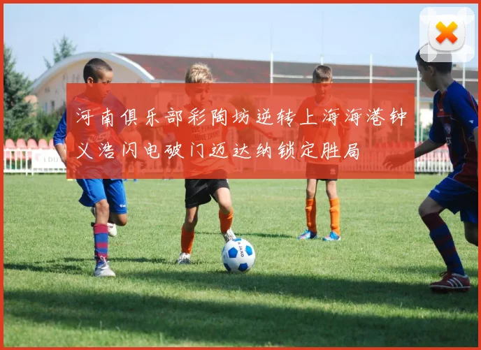 河南俱乐部彩陶坊逆转上海海港钟义浩闪电破门迈达纳锁定胜局