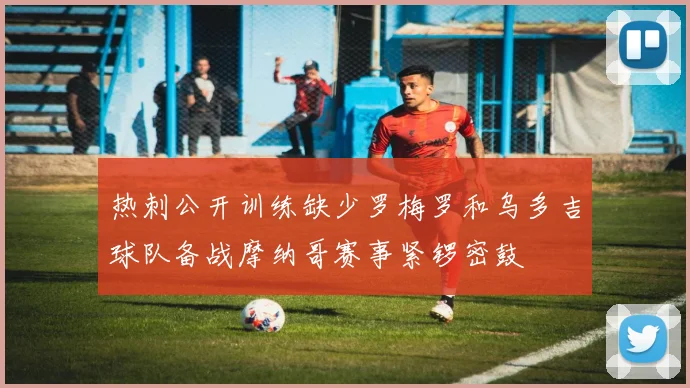 热刺公开训练缺少罗梅罗和乌多吉球队备战摩纳哥赛事紧锣密鼓