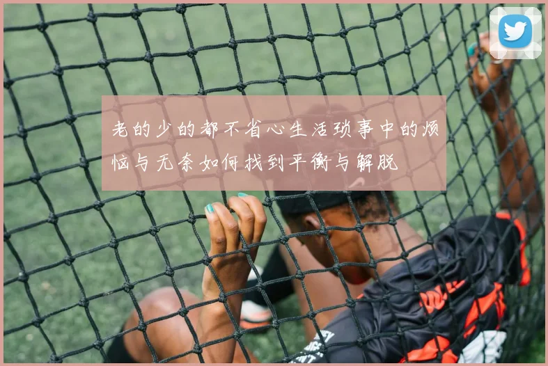 老的少的都不省心生活琐事中的烦恼与无奈如何找到平衡与解脱