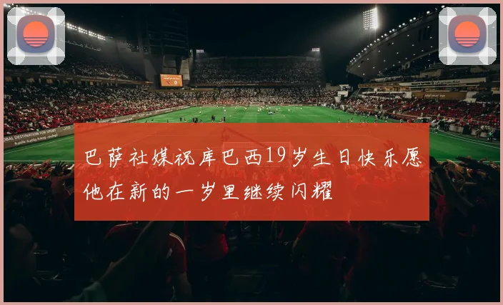 巴萨社媒祝库巴西19岁生日快乐愿他在新的一岁里继续闪耀