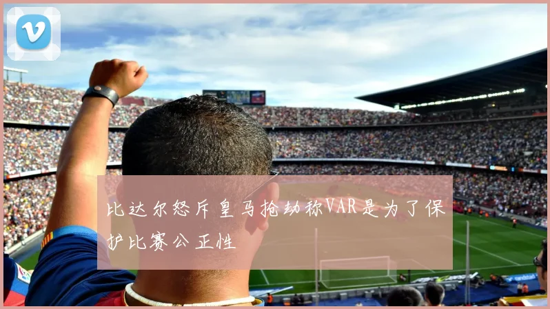 比达尔怒斥皇马抢劫称VAR是为了保护比赛公正性