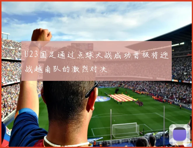 U23国足通过点球大战成功晋级将迎战越南队的激烈对决