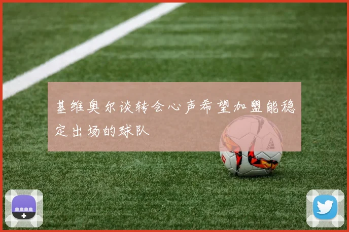 基维奥尔谈转会心声希望加盟能稳定出场的球队