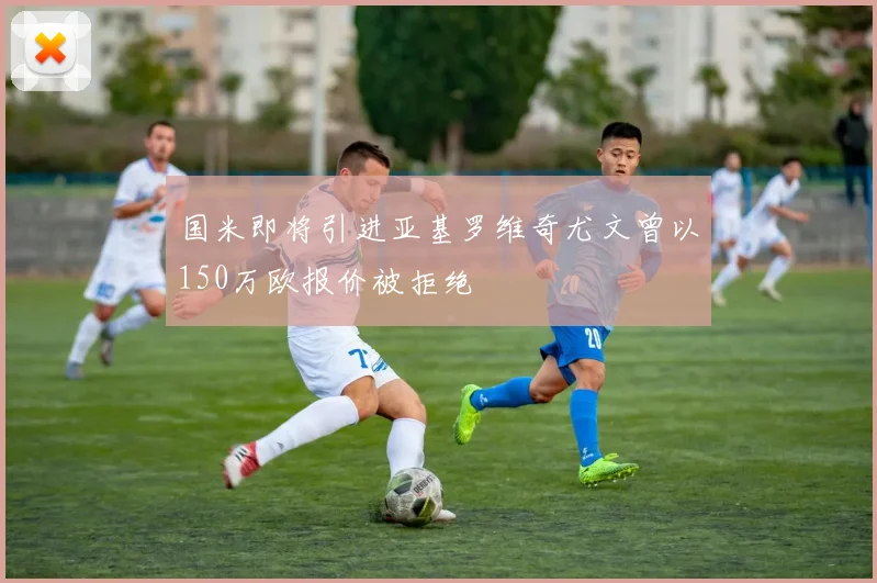 国米即将引进亚基罗维奇尤文曾以150万欧报价被拒绝