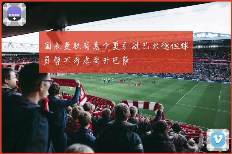 国米曼联有意今夏引进巴尔德但球员暂不考虑离开巴萨